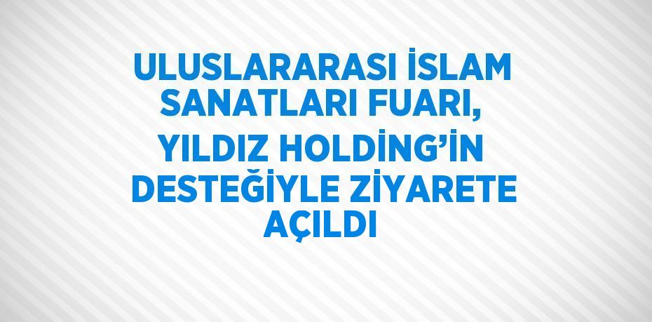 ULUSLARARASI İSLAM SANATLARI FUARI, YILDIZ HOLDİNG’İN DESTEĞİYLE ZİYARETE AÇILDI