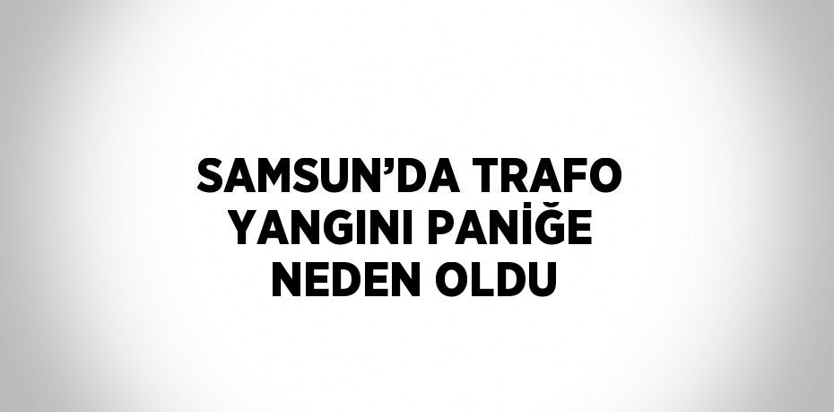SAMSUN’DA TRAFO YANGINI PANİĞE NEDEN OLDU