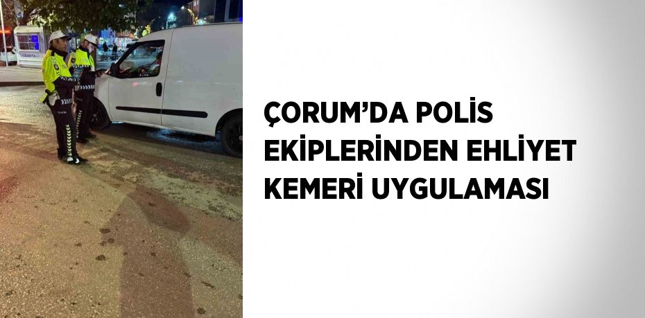 ÇORUM’DA POLİS EKİPLERİNDEN EHLİYET KEMERİ UYGULAMASI