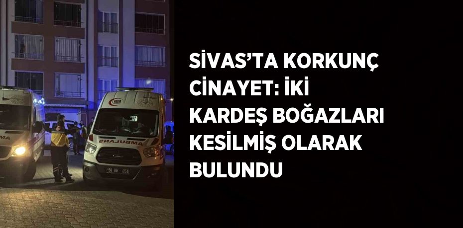 SİVAS’TA KORKUNÇ CİNAYET: İKİ KARDEŞ BOĞAZLARI KESİLMİŞ OLARAK BULUNDU