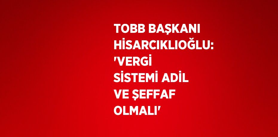 TOBB BAŞKANI HİSARCIKLIOĞLU: 'VERGİ SİSTEMİ ADİL VE ŞEFFAF OLMALI'