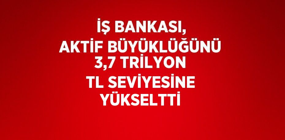 İŞ BANKASI, AKTİF BÜYÜKLÜĞÜNÜ 3,7 TRİLYON TL SEVİYESİNE YÜKSELTTİ