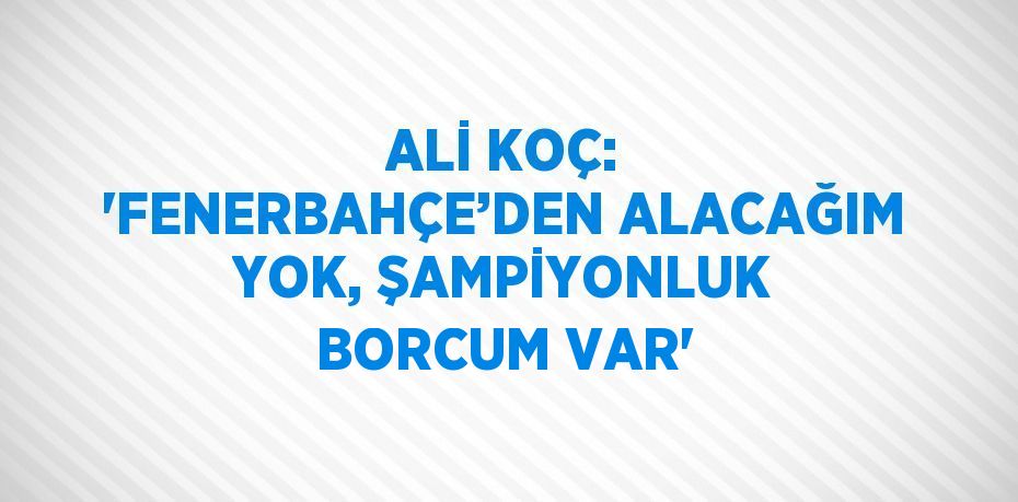 ALİ KOÇ: 'FENERBAHÇE’DEN ALACAĞIM YOK, ŞAMPİYONLUK BORCUM VAR'