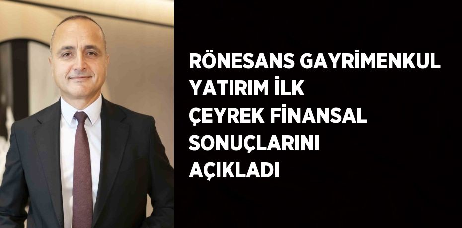 RÖNESANS GAYRİMENKUL YATIRIM İLK ÇEYREK FİNANSAL SONUÇLARINI AÇIKLADI