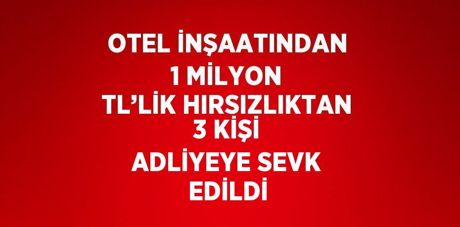 OTEL İNŞAATINDAN 1 MİLYON TL’LİK HIRSIZLIKTAN 3 KİŞİ ADLİYEYE SEVK EDİLDİ
