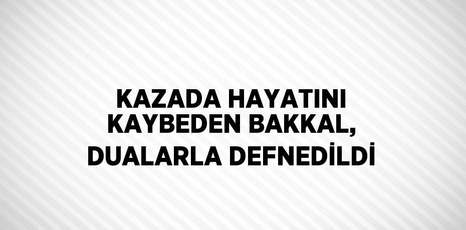 KAZADA HAYATINI KAYBEDEN BAKKAL, DUALARLA DEFNEDİLDİ
