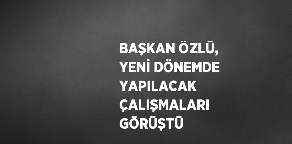 BAŞKAN ÖZLÜ, YENİ DÖNEMDE YAPILACAK ÇALIŞMALARI GÖRÜŞTÜ