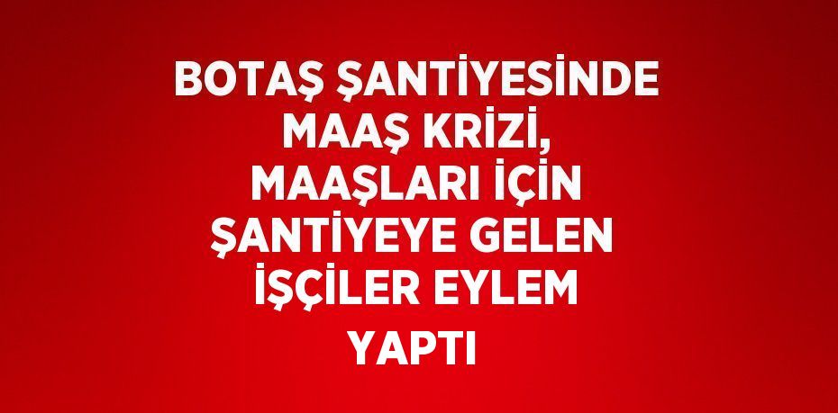 BOTAŞ ŞANTİYESİNDE MAAŞ KRİZİ, MAAŞLARI İÇİN ŞANTİYEYE GELEN İŞÇİLER EYLEM YAPTI
