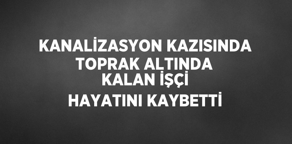 KANALİZASYON KAZISINDA TOPRAK ALTINDA KALAN İŞÇİ HAYATINI KAYBETTİ