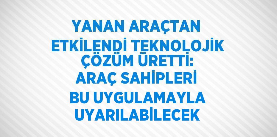 YANAN ARAÇTAN ETKİLENDİ TEKNOLOJİK ÇÖZÜM ÜRETTİ: ARAÇ SAHİPLERİ BU UYGULAMAYLA UYARILABİLECEK