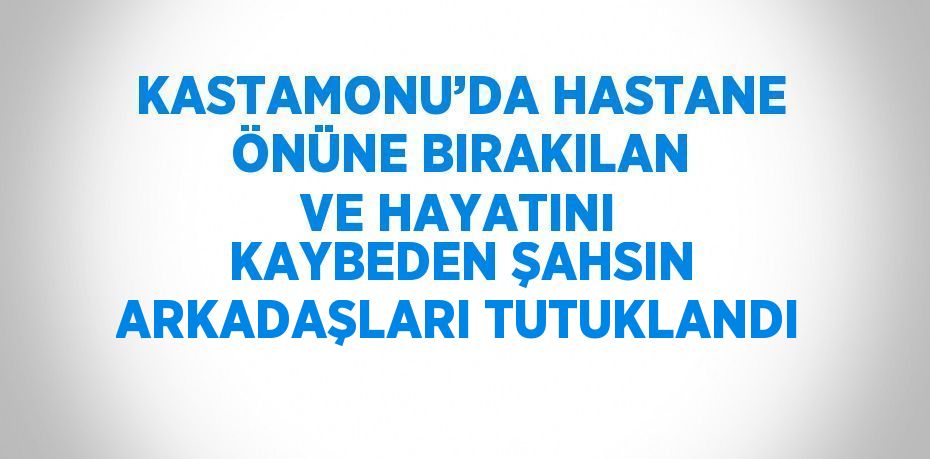 KASTAMONU’DA HASTANE ÖNÜNE BIRAKILAN VE HAYATINI KAYBEDEN ŞAHSIN ARKADAŞLARI TUTUKLANDI