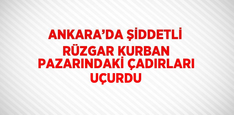 ANKARA’DA ŞİDDETLİ RÜZGAR KURBAN PAZARINDAKİ ÇADIRLARI UÇURDU