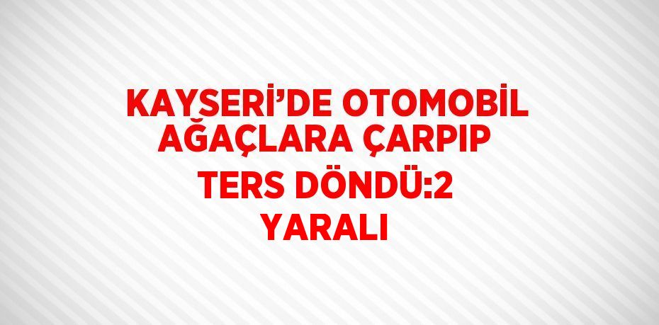 KAYSERİ’DE OTOMOBİL AĞAÇLARA ÇARPIP TERS DÖNDÜ:2 YARALI