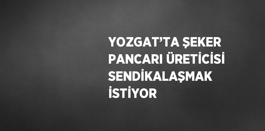 YOZGAT’TA ŞEKER PANCARI ÜRETİCİSİ SENDİKALAŞMAK İSTİYOR