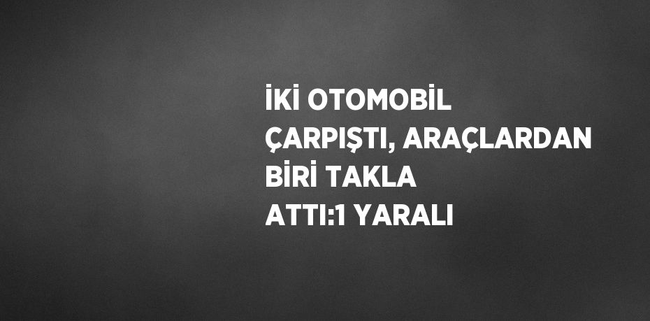 İKİ OTOMOBİL ÇARPIŞTI, ARAÇLARDAN BİRİ TAKLA ATTI:1 YARALI