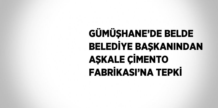 GÜMÜŞHANE’DE BELDE BELEDİYE BAŞKANINDAN AŞKALE ÇİMENTO FABRİKASI’NA TEPKİ