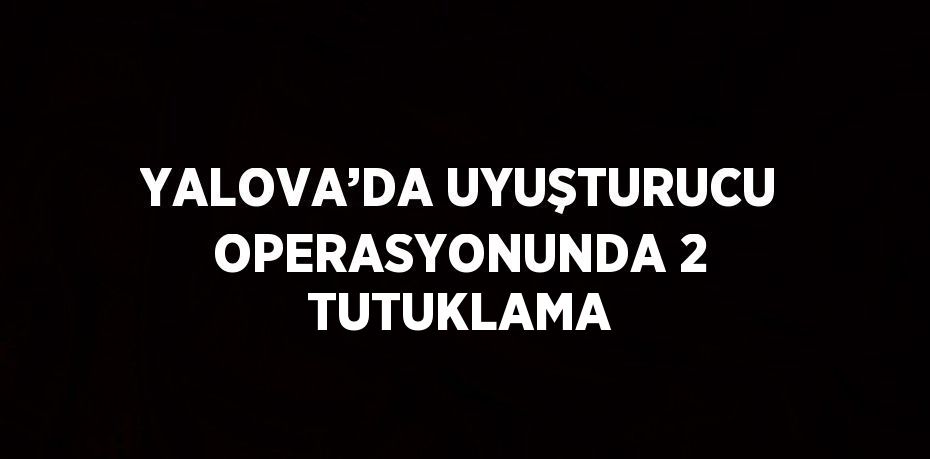 YALOVA’DA UYUŞTURUCU OPERASYONUNDA 2 TUTUKLAMA