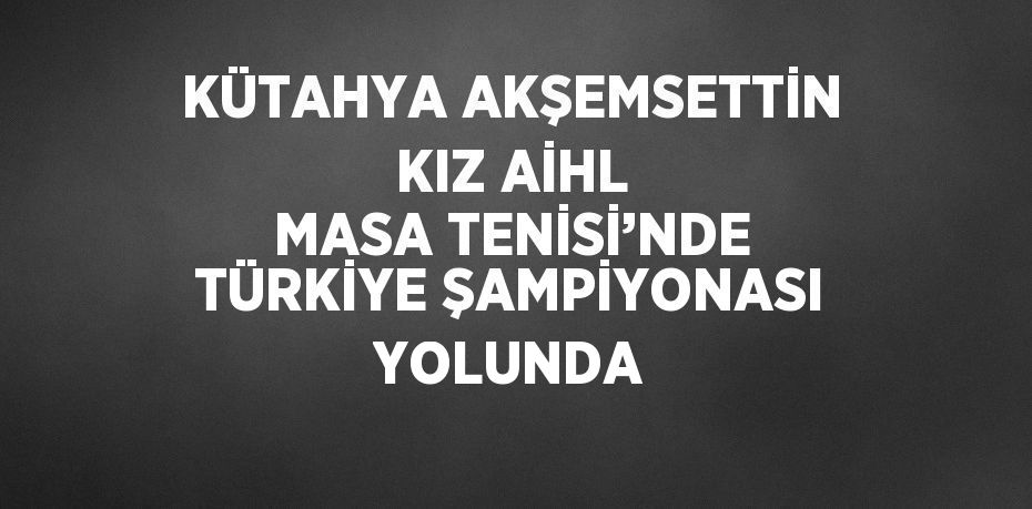 KÜTAHYA AKŞEMSETTİN KIZ AİHL MASA TENİSİ’NDE TÜRKİYE ŞAMPİYONASI YOLUNDA