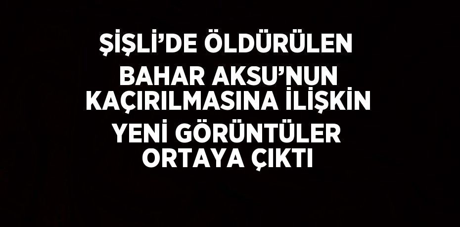 ŞİŞLİ’DE ÖLDÜRÜLEN BAHAR AKSU’NUN KAÇIRILMASINA İLİŞKİN YENİ GÖRÜNTÜLER ORTAYA ÇIKTI
