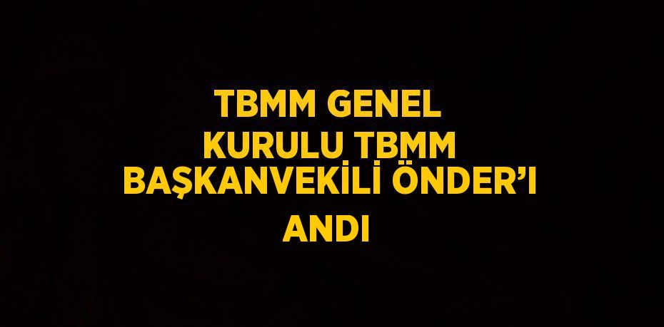 TBMM GENEL KURULU TBMM BAŞKANVEKİLİ ÖNDER’I ANDI