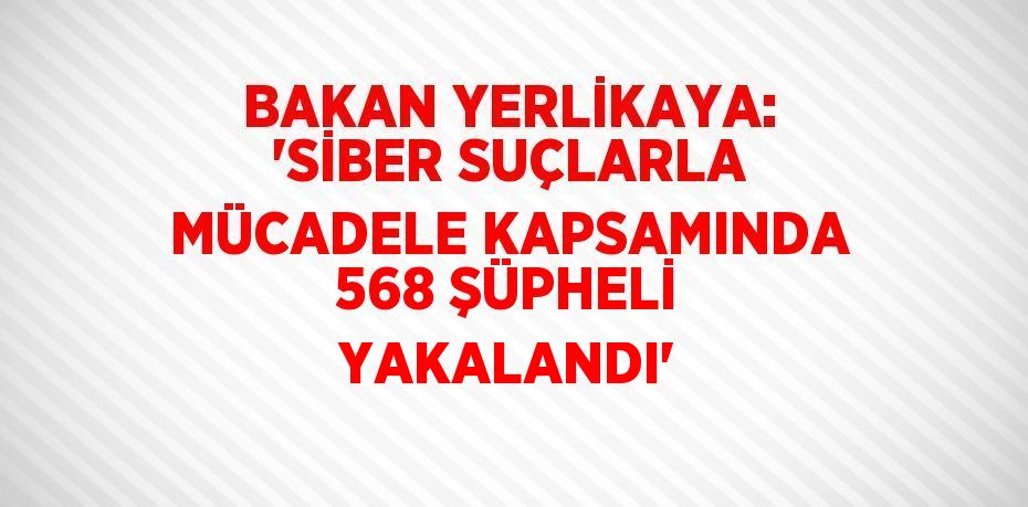 BAKAN YERLİKAYA: 'SİBER SUÇLARLA MÜCADELE KAPSAMINDA 568 ŞÜPHELİ YAKALANDI'