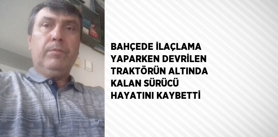 BAHÇEDE İLAÇLAMA YAPARKEN DEVRİLEN TRAKTÖRÜN ALTINDA KALAN SÜRÜCÜ HAYATINI KAYBETTİ