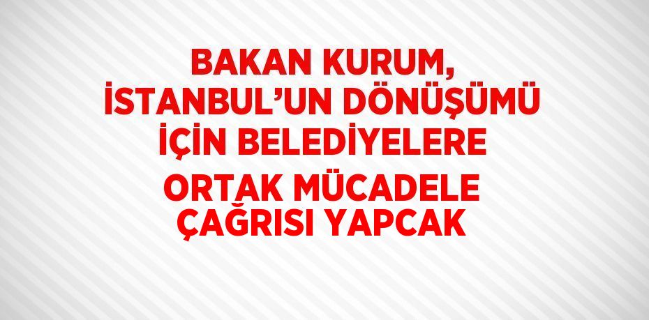 BAKAN KURUM, İSTANBUL’UN DÖNÜŞÜMÜ İÇİN BELEDİYELERE ORTAK MÜCADELE ÇAĞRISI YAPCAK