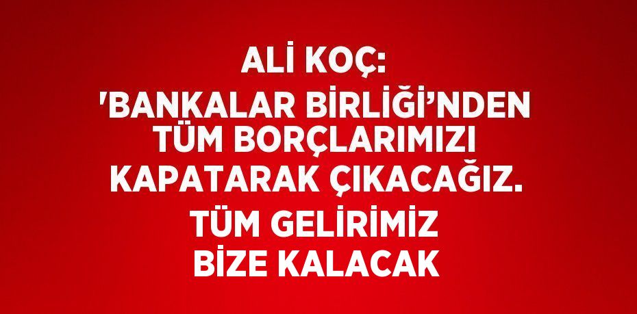 ALİ KOÇ: 'BANKALAR BİRLİĞİ’NDEN TÜM BORÇLARIMIZI KAPATARAK ÇIKACAĞIZ. TÜM GELİRİMİZ BİZE KALACAK