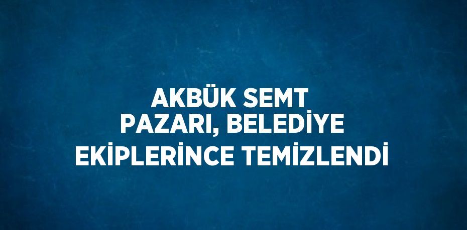 AKBÜK SEMT PAZARI, BELEDİYE EKİPLERİNCE TEMİZLENDİ