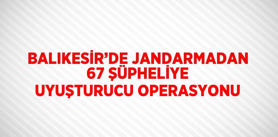 BALIKESİR’DE JANDARMADAN 67 ŞÜPHELİYE UYUŞTURUCU OPERASYONU