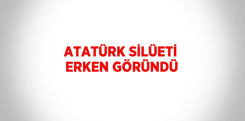 ATATÜRK SİLÜETİ ERKEN GÖRÜNDÜ