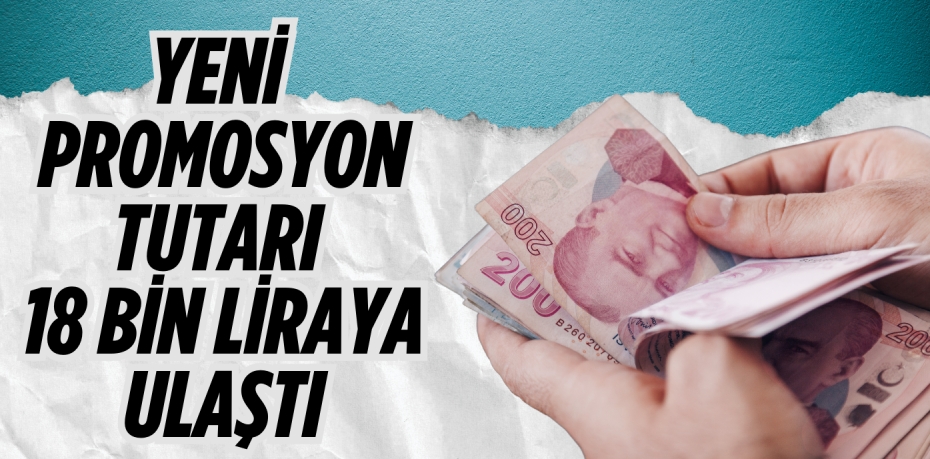 YENİ PROMOSYON TUTARI 18 BİN LİRAYA ULAŞTI