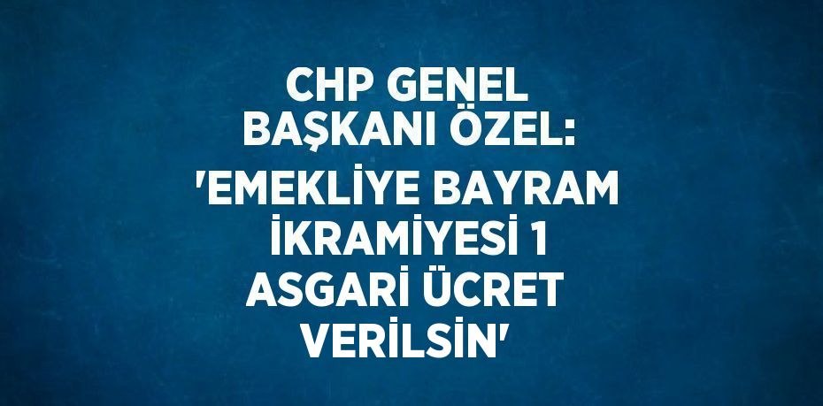 CHP GENEL BAŞKANI ÖZEL: 'EMEKLİYE BAYRAM İKRAMİYESİ 1 ASGARİ ÜCRET VERİLSİN'