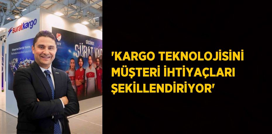 'KARGO TEKNOLOJİSİNİ MÜŞTERİ İHTİYAÇLARI ŞEKİLLENDİRİYOR'