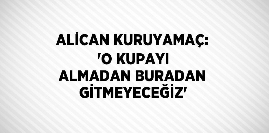 ALİCAN KURUYAMAÇ: 'O KUPAYI ALMADAN BURADAN GİTMEYECEĞİZ'