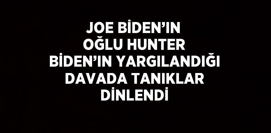 JOE BİDEN’IN OĞLU HUNTER BİDEN’IN YARGILANDIĞI DAVADA TANIKLAR DİNLENDİ