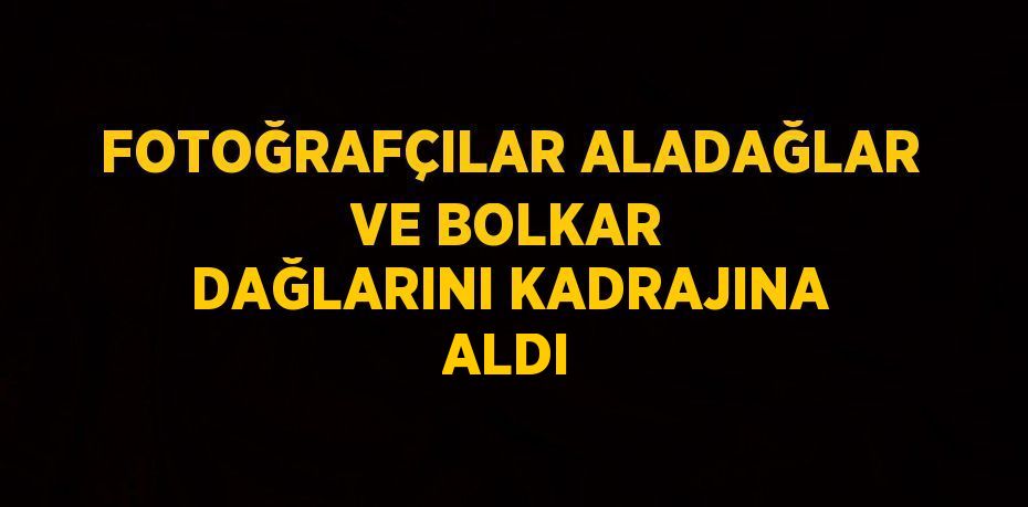 FOTOĞRAFÇILAR ALADAĞLAR VE BOLKAR DAĞLARINI KADRAJINA ALDI