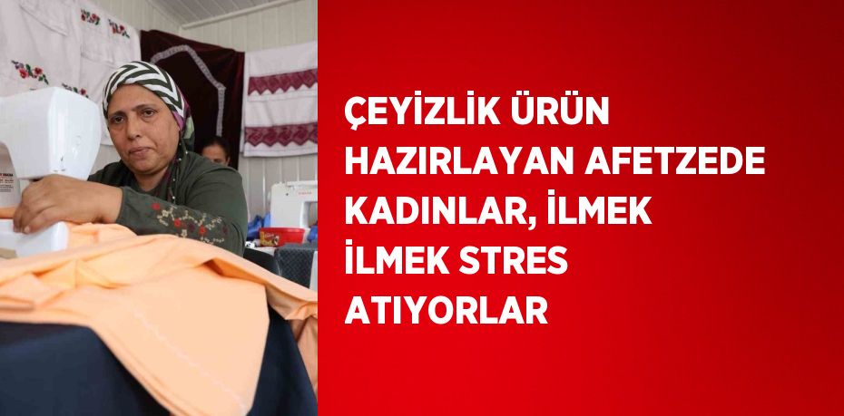 ÇEYİZLİK ÜRÜN HAZIRLAYAN AFETZEDE KADINLAR, İLMEK İLMEK STRES ATIYORLAR