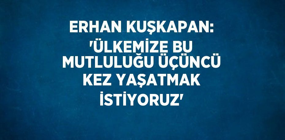 ERHAN KUŞKAPAN: 'ÜLKEMİZE BU MUTLULUĞU ÜÇÜNCÜ KEZ YAŞATMAK İSTİYORUZ'