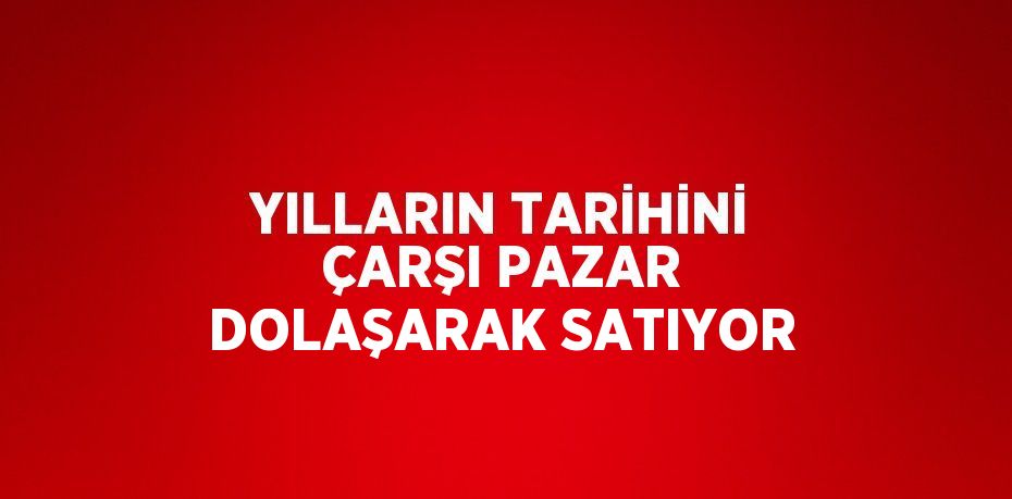 YILLARIN TARİHİNİ ÇARŞI PAZAR DOLAŞARAK SATIYOR