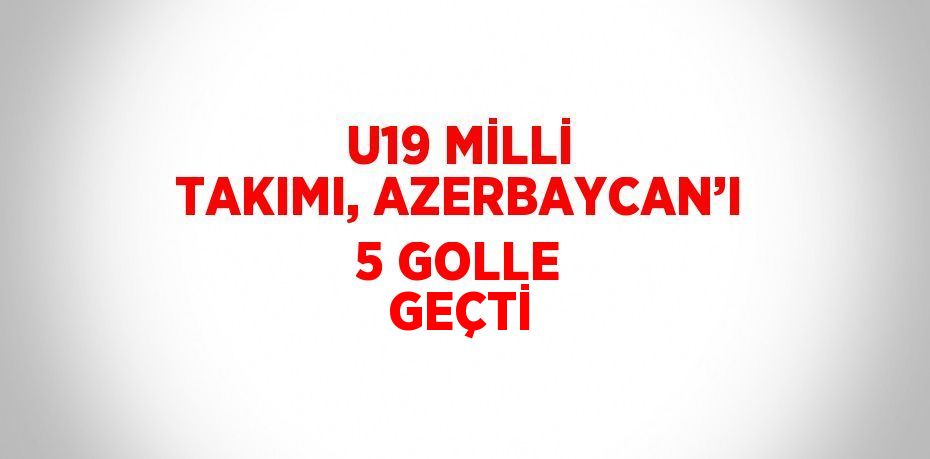 U19 MİLLİ TAKIMI, AZERBAYCAN’I 5 GOLLE GEÇTİ