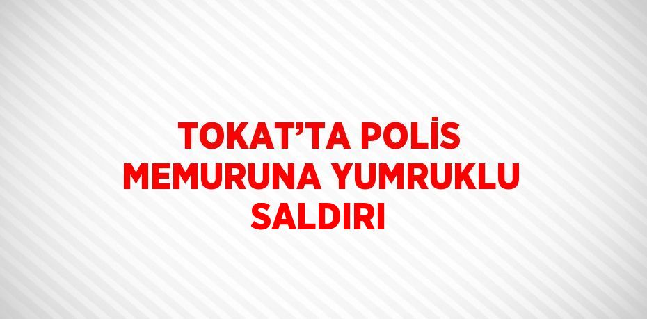 TOKAT’TA POLİS MEMURUNA YUMRUKLU SALDIRI