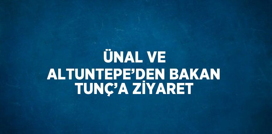 ÜNAL VE ALTUNTEPE’DEN BAKAN TUNÇ’A ZİYARET