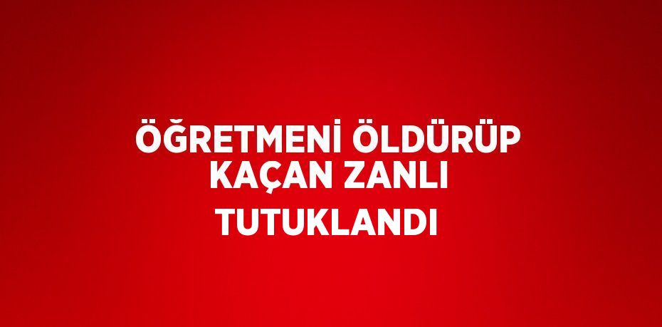 ÖĞRETMENİ ÖLDÜRÜP KAÇAN ZANLI TUTUKLANDI