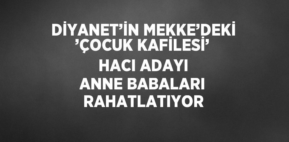 DİYANET’İN MEKKE’DEKİ ’ÇOCUK KAFİLESİ’ HACI ADAYI ANNE BABALARI RAHATLATIYOR