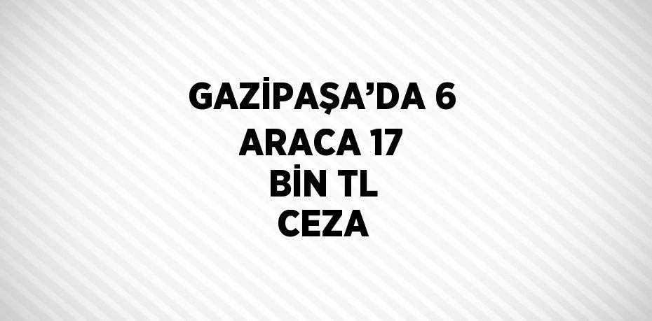 GAZİPAŞA’DA 6 ARACA 17 BİN TL CEZA