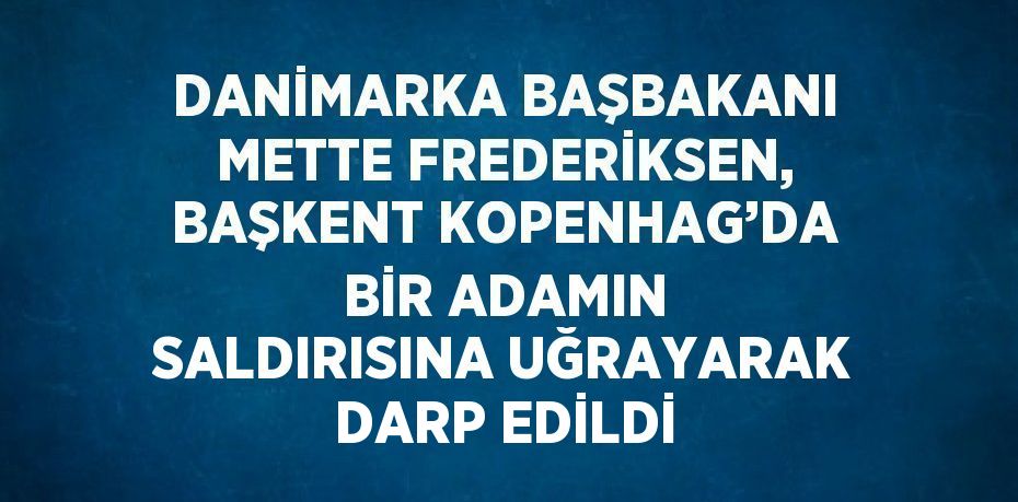 DANİMARKA BAŞBAKANI METTE FREDERİKSEN, BAŞKENT KOPENHAG’DA BİR ADAMIN SALDIRISINA UĞRAYARAK DARP EDİLDİ