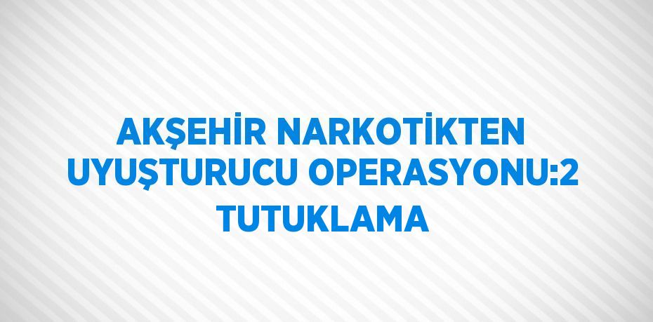 AKŞEHİR NARKOTİKTEN UYUŞTURUCU OPERASYONU:2 TUTUKLAMA