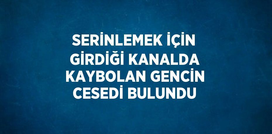 SERİNLEMEK İÇİN GİRDİĞİ KANALDA KAYBOLAN GENCİN CESEDİ BULUNDU