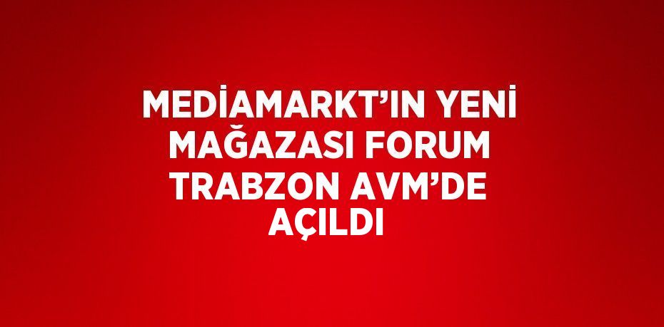 MEDİAMARKT’IN YENİ MAĞAZASI FORUM TRABZON AVM’DE AÇILDI